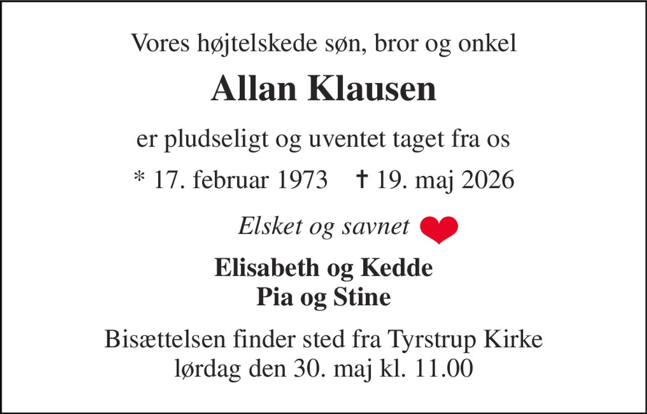 Vores højtelskede søn, bror og onkel 
Allan Klausen 
er pludseligt og uventet taget fra os 
* 17. februar 1973    ✝ 19. maj 2026 
Elsket og savnet 
Elisabeth og Kedde Pia og Stine 
Bisættelsen finder sted fra Tyrstrup Kirke lørdag den 30. maj kl. 11.00