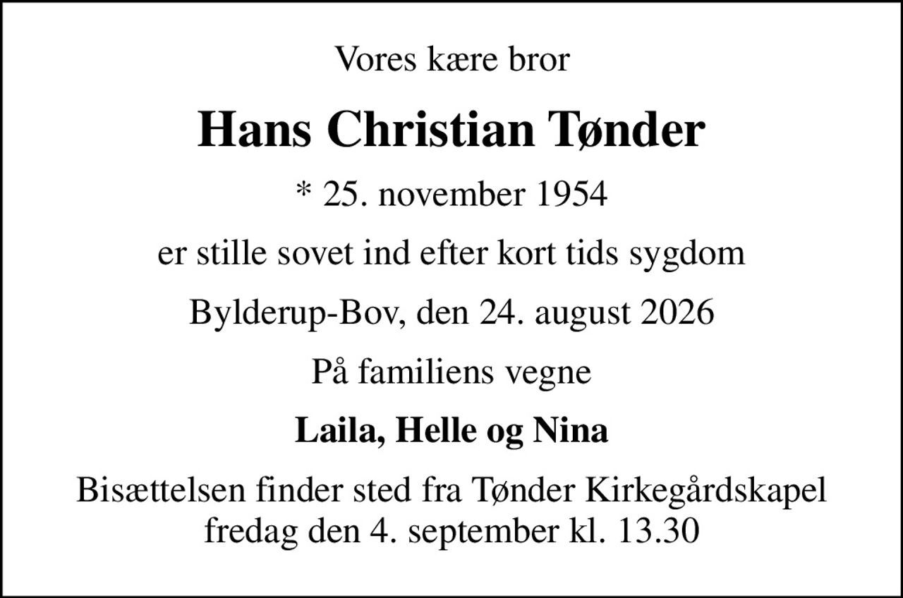 Vores kære bror
Hans Christian Tønder
* 25. november 1954
er stille sovet ind efter kort tids sygdom
Bylderup-Bov, den 24. august 2026
På familiens vegne
Laila, Helle og Nina
Bisættelsen finder sted fra Tønder Kirkegårdskapel  fredag den 4. september kl. 13.30