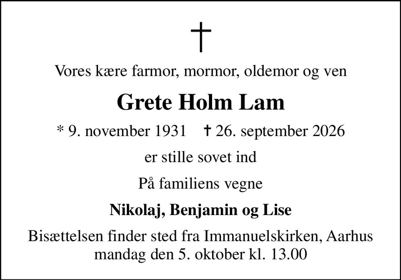 Vores kære farmor, mormor, oldemor og ven
Grete Holm Lam
* 9. november 1931    ✝ 26. september 2026
er stille sovet ind
På familiens vegne
Nikolaj, Benjamin og Lise
Bisættelsen finder sted fra Immanuelskirken, Aarhus  mandag den 5. oktober kl. 13.00