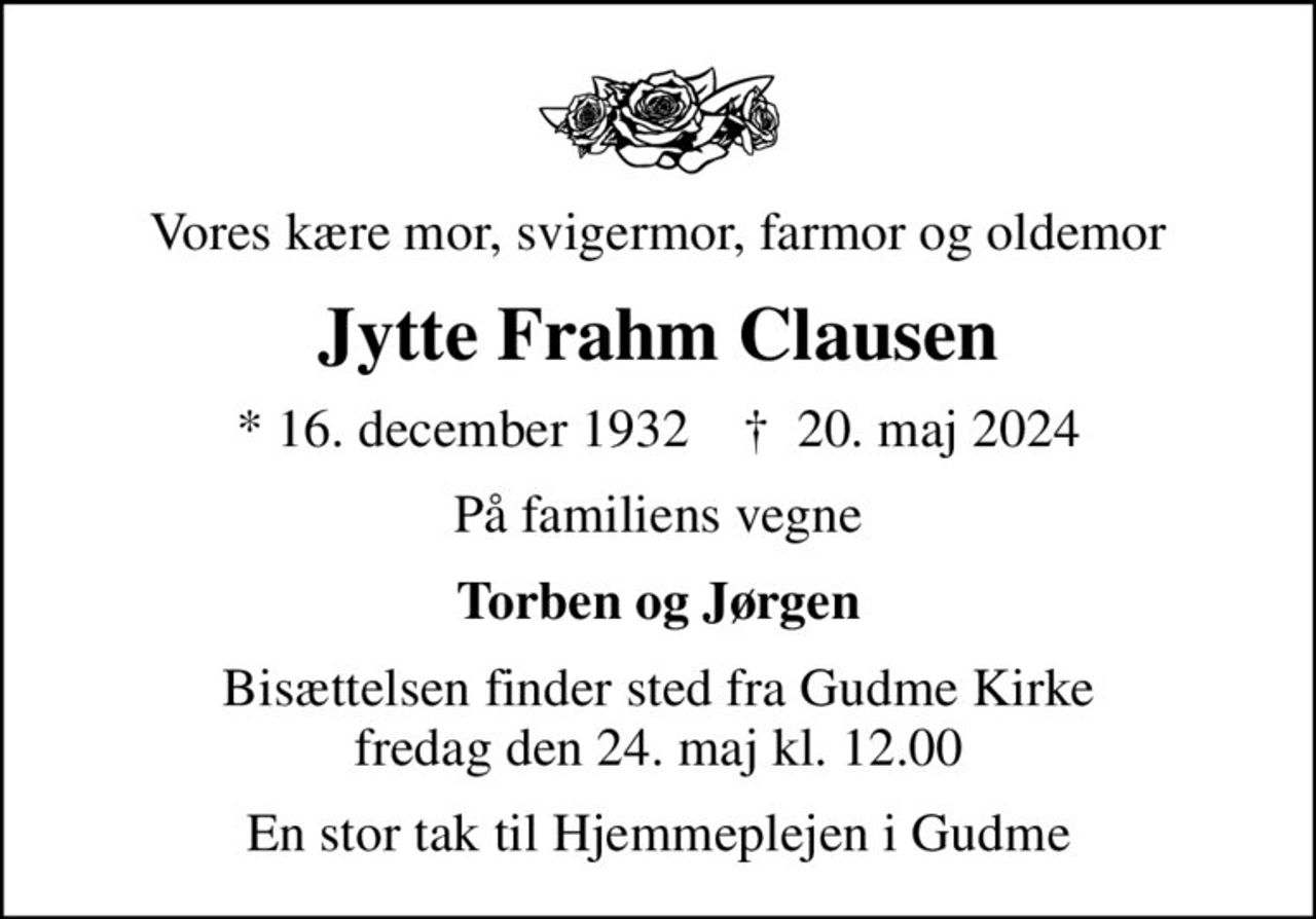 Vores kære mor, svigermor, farmor og oldemor
Jytte Frahm Clausen
* 16. december 1932    ✝ 20. maj 2024
På familiens vegne
Torben og Jørgen
Bisættelsen finder sted fra Gudme Kirke  fredag den 24. maj kl. 12.00 
En stor tak til Hjemmeplejen i Gudme