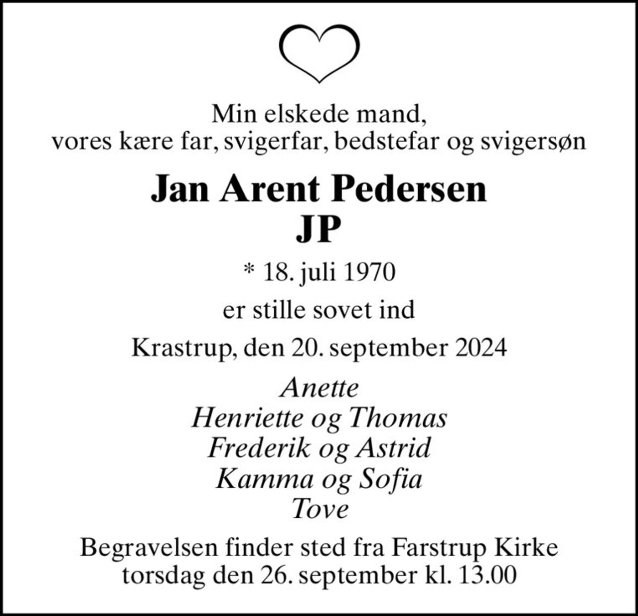 Min elskede mand, vores kære far, svigerfar, bedstefar og svigersøn
Jan Arent Pedersen JP
* 18. juli 1970
er stille sovet ind
Krastrup, den 20. september 2024
Anette Henriette og Thomas Frederik og Astrid Kamma og Sofia Tove
Begravelsen finder sted fra Farstrup Kirke  torsdag den 26. september kl. 13.00
