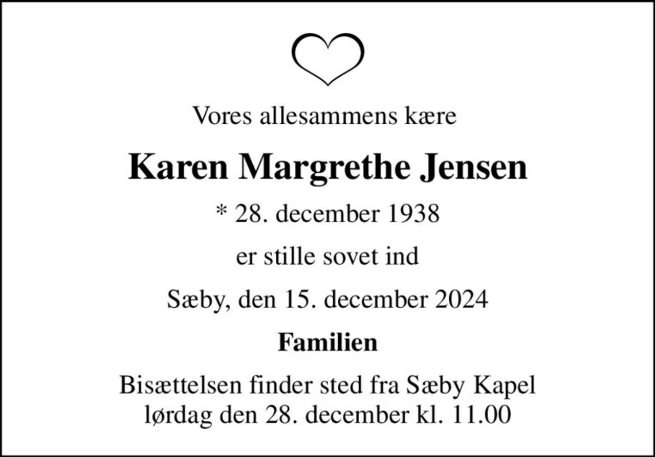 Vores allesammens kære 
Karen Margrethe Jensen
* 28. december 1938
er stille sovet ind
Sæby, den 15. december 2024
Familien
Bisættelsen finder sted fra Sæby Kapel  lørdag den 28. december kl. 11.00