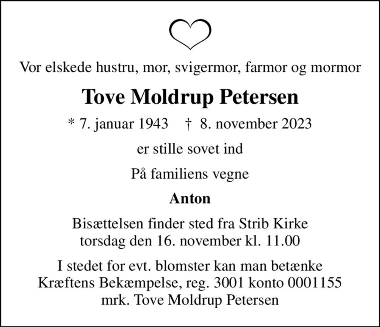 Vor elskede hustru, mor, svigermor, farmor og mormor
Tove Moldrup Petersen
* 7. januar 1943    ✝ 8. november 2023
er stille sovet ind
På familiens vegne
Anton
Bisættelsen finder sted fra Strib Kirke  torsdag den 16. november kl. 11.00 
I stedet for evt. blomster kan man betænke
					Kræftens Bekæmpelse reg.3001konto0001155mrk. Tove Moldrup
					Petersen