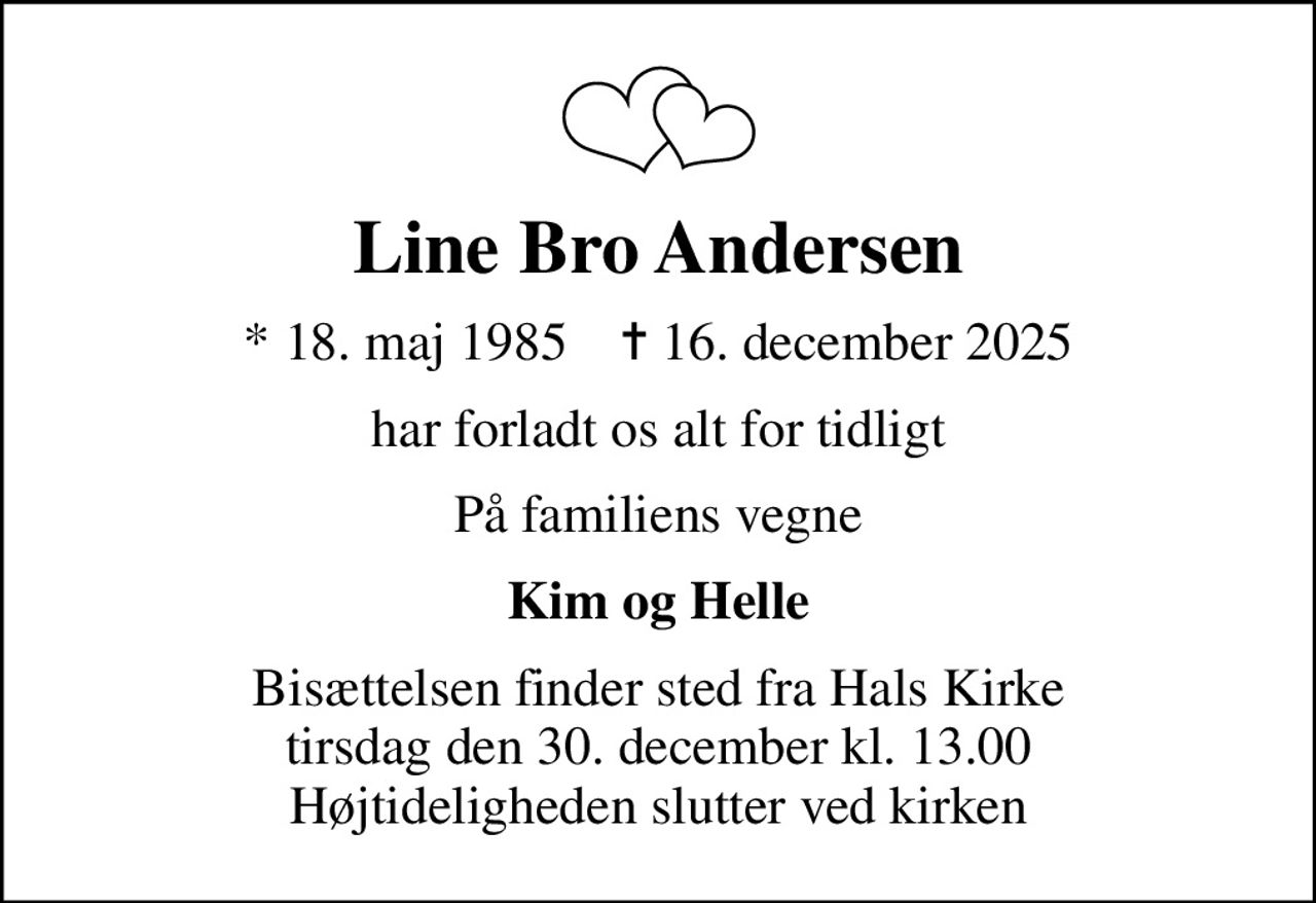 Line Bro Andersen
* 18. maj 1985    ✝ 16. december 2025
har forladt os alt for tidligt
På familiens vegne
Kim og Helle
Bisættelsen finder sted fra Hals Kirke  tirsdag den 30. december kl. 13.00  Højtideligheden slutter ved kirken