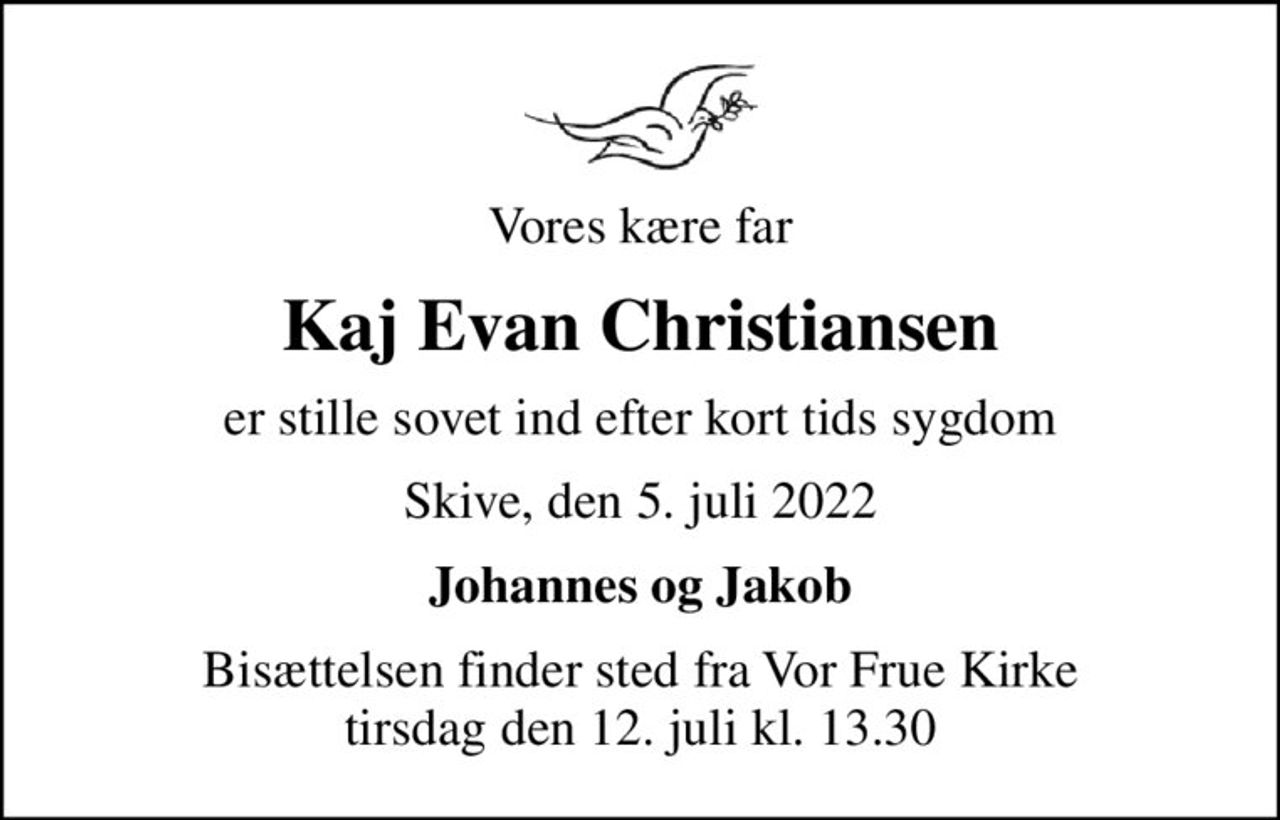 Vores kære far
Kaj Evan Christiansen
er stille sovet ind efter kort tids sygdom
Skive, den 5. juli 2022
Johannes og Jakob
Bisættelsen finder sted fra Vor Frue Kirke  tirsdag den 12. juli kl. 13.30