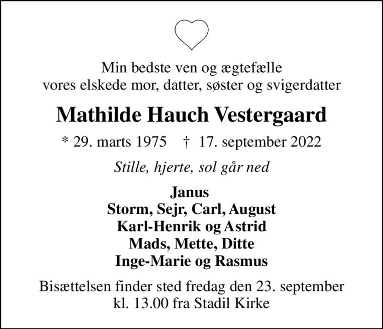 Min bedste ven og ægtefælle vores elskede mor, datter, søster og svigerdatter
Mathilde Hauch Vestergaard
* 29. marts 1975    ✝ 17. september 2022
Stille, hjerte, sol går ned
Janus  Storm, Sejr, Carl, August Karl-Henrik og Astrid Mads, Mette, Ditte Inge-Marie og Rasmus
Bisættelsen finder sted fredag den 23. september kl. 13.00 fra Stadil Kirke