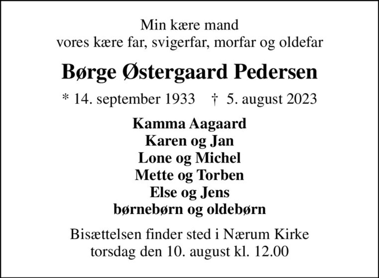 Min kære mand vores kære far, svigerfar, morfar og oldefar
Børge Østergaard Pedersen
* 14. september 1933    ✝ 5. august 2023
Kamma Aagaard Karen og Jan Lone og Michel Mette og Torben Else og Jens børnebørn og oldebørn
Bisættelsen finder sted i Nærum Kirke  torsdag den 10. august kl. 12.00