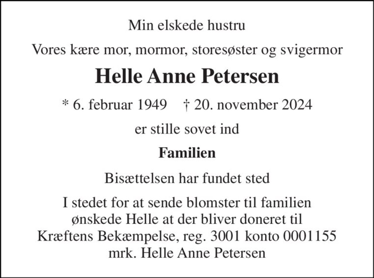 Min elskede hustru 
Vores kære mor, mormor, storesøster og svigermor 
Helle Anne Petersen 
*​ 6. februar 1949​    †​ 20. november 2024 
er stille sovet ind 
Familien 
Bisættelsen har fundet sted 
I stedet for at sende blomster til familien ønskede Helle at der bliver doneret til Kræftens Bekæmpelse, reg. 3001 konto 0001155 mrk. Helle Anne Petersen