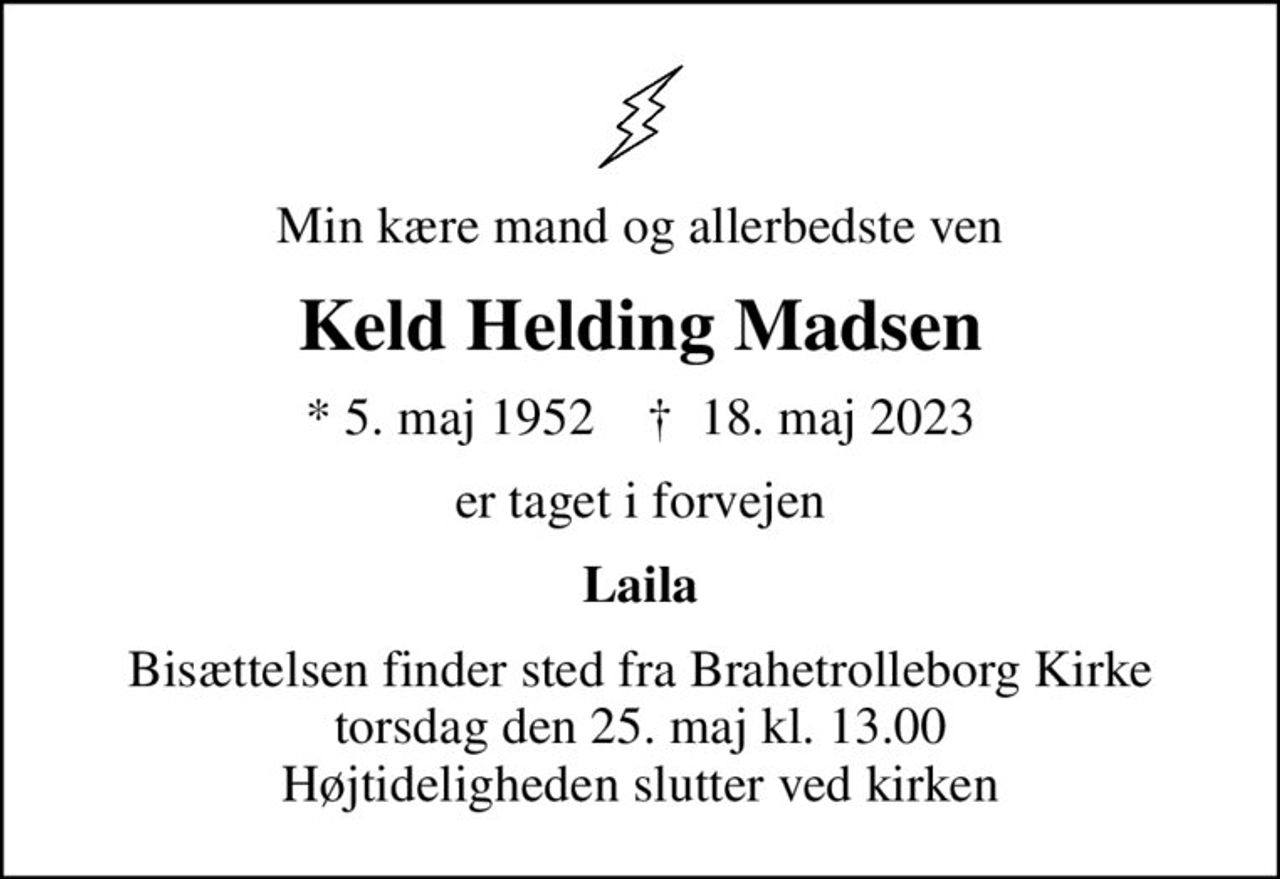 Min kære mand og allerbedste ven
Keld Helding Madsen
* 5. maj 1952    ✝ 18. maj 2023
er taget i forvejen
Laila
Bisættelsen finder sted fra Brahetrolleborg Kirke  torsdag den 25. maj kl. 13.00  Højtideligheden slutter ved kirken