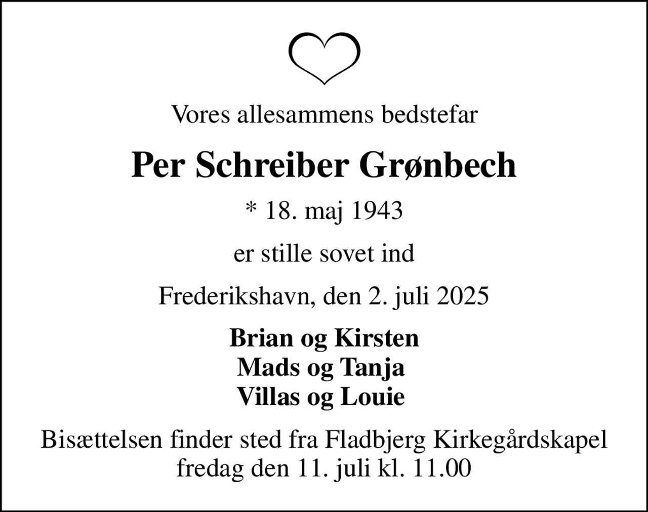 Vores allesammens bedstefar
Per Schreiber Grønbech
* 18. maj 1943
er stille sovet ind
Frederikshavn, den 2. juli 2025
Brian og Kirsten Mads og Tanja  Villas og Louie 
Bisættelsen finder sted fra Fladbjerg Kirkegårdskapel  fredag den 11. juli kl. 11.00