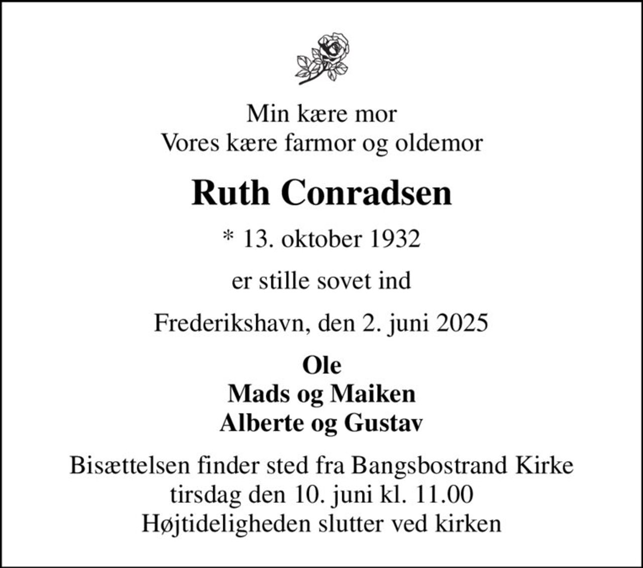 Min kære mor Vores kære farmor og oldemor
Ruth Conradsen
* 13. oktober 1932
er stille sovet ind
Frederikshavn, den 2. juni 2025
Ole Mads og Maiken Alberte og Gustav
Bisættelsen finder sted fra Bangsbostrand Kirke  tirsdag den 10. juni kl. 11.00  Højtideligheden slutter ved kirken
