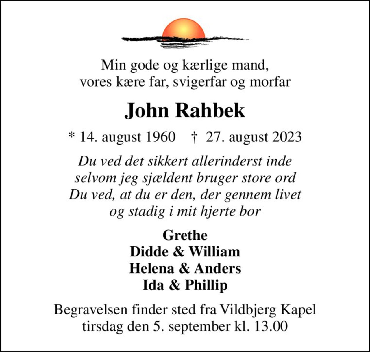 Min gode og kærlige mand, vores kære far, svigerfar og morfar
John Rahbek
* 14. august 1960    ✝ 27. august 2023
Du ved det sikkert allerinderst inde selvom jeg sjældent bruger store ord Du ved, at du er den, der gennem livet og stadig i mit hjerte bor
Grethe Didde & William Helena & Anders Ida & Phillip
Begravelsen finder sted fra Vildbjerg Kapel  tirsdag den 5. september kl. 13.00