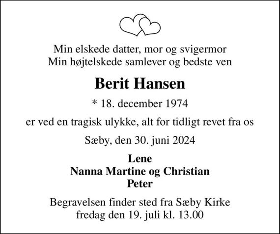 Min elskede datter, mor og svigermor Min højtelskede samlever og bedste ven
Berit Hansen
* 18. december 1974
er ved en tragisk ulykke, alt for tidligt revet fra os
Sæby, den 30. juni 2024
Lene Nanna Martine og Christian Peter
Begravelsen finder sted fra Sæby Kirke  fredag den 19. juli kl. 13.00