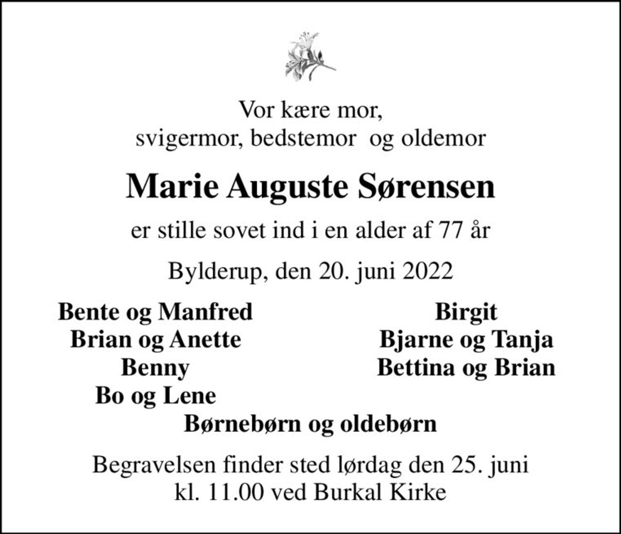 Vor kære mor, svigermor, bedstemor  og oldemor
Marie Auguste Sørensen
er stille sovet ind i en alder af 77 år
Bylderup, den 20. juni 2022
Bente og Manfred
Birgit
Brian og Anette
Bjarne og Tanja
Benny
Bettina og Brian
Bo og Lene
Begravelsen finder sted lørdag den 25. juni kl. 11.00 ved Burkal Kirke