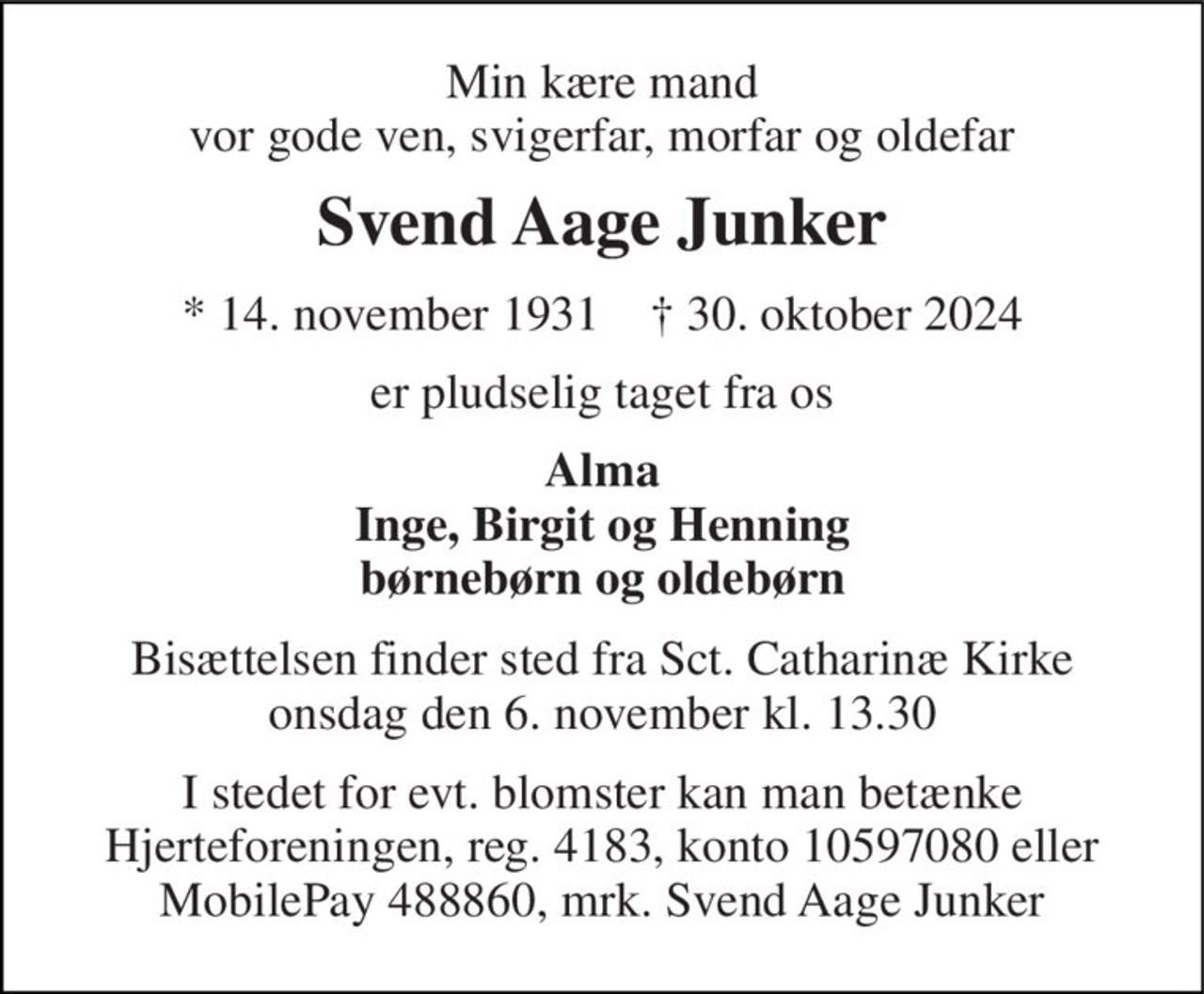 Min kære mand vor gode ven, svigerfar, morfar og oldefar 
Svend Aage Junker 
*​​ 14. november 1931​​    †​​ 30. oktober 2024 
er pludselig taget fra os 
Alma Inge, Birgit og Henning børnebørn og oldebørn 
Bisættelsen finder sted fra Sct. Catharinæ Kirke onsdag den 6. november kl. 13.30 
I stedet for evt. blomster kan man betænke Hjerteforeningen, reg. 4183, konto 10597080 eller MobilePay 488860, mrk. Svend Aage Junker