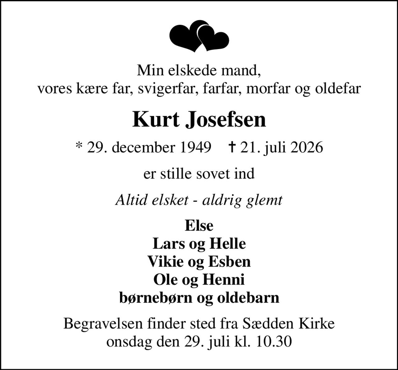 Min elskede mand, vores kære far, svigerfar, farfar, morfar og oldefar
Kurt Josefsen
* 29. december 1949    ✝ 21. juli 2026
er stille sovet ind
Altid elsket - aldrig glemt
Else Lars og Helle Vikie og Esben Ole og Henni børnebørn og oldebarn
Begravelsen finder sted fra Sædden Kirke  onsdag den 29. juli kl. 10.30