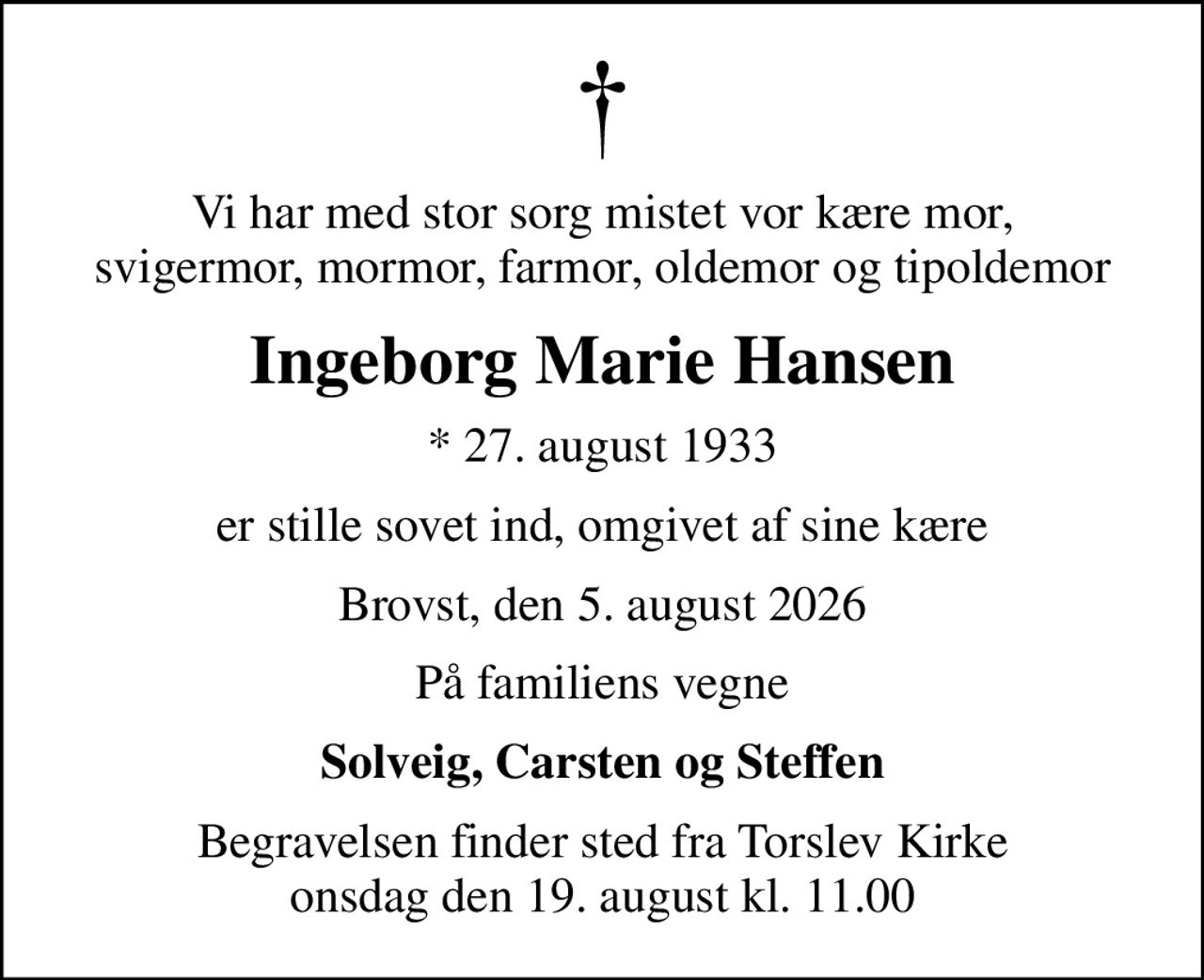 Vi har med stor sorg mistet vor kære mor, svigermor, mormor, farmor, oldemor og tipoldemor
Ingeborg Marie Hansen
* 27. august 1933
er stille sovet ind, omgivet af sine kære
Brovst, den 5. august 2026
På familiens vegne
Solveig, Carsten og Steffen
Begravelsen finder sted fra Torslev Kirke  onsdag den 19. august kl. 11.00