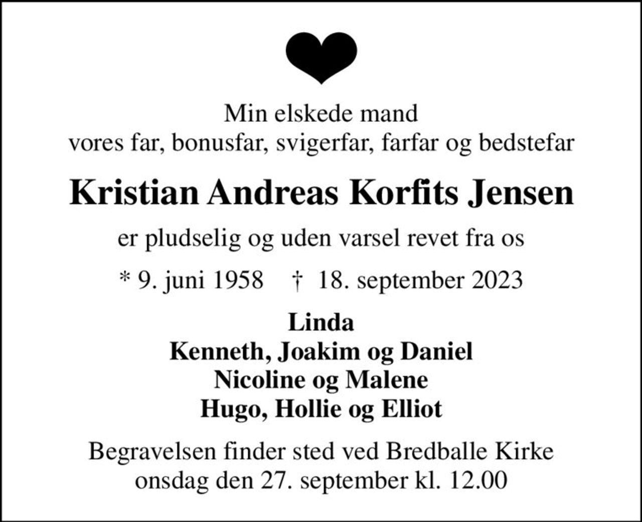 Min elskede mand vores far, bonusfar, svigerfar, farfar og bedstefar
Kristian Andreas Korfits Jensen
er pludselig og uden varsel revet fra os
* 9. juni 1958    ✝ 18. september 2023
Linda Kenneth, Joakim og Daniel Nicoline og Malene Hugo, Hollie og Elliot
Begravelsen finder sted ved Bredballe Kirke  onsdag den 27. september kl. 12.00