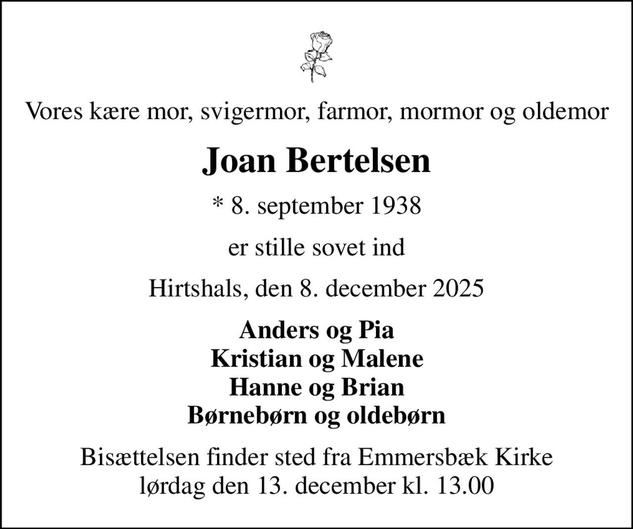 Vores kære mor, svigermor, farmor, mormor og oldemor
Joan Bertelsen
* 8. september 1938
er stille sovet ind
Hirtshals, den 8. december 2025
Anders og Pia Kristian og Malene Hanne og Brian Børnebørn og oldebørn
Bisættelsen finder sted fra Emmersbæk Kirke lørdag den 13. december kl. 13.00