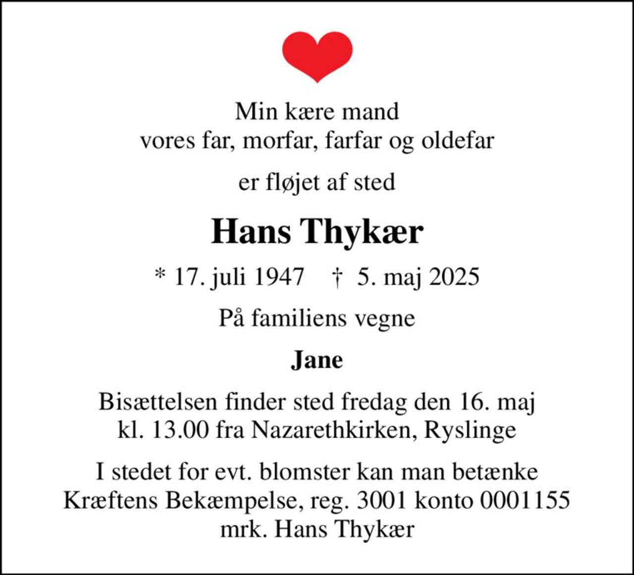 Min kære mand vores far, morfar, farfar og oldefar
er fløjet af sted
Hans Thykær
* 17. juli 1947    ✝ 5. maj 2025
På familiens vegne
Jane
Bisættelsen finder sted fredag den 16. maj kl. 13.00 fra Nazarethkirken, Ryslinge
I stedet for evt. blomster kan man betænke
					Kræftens Bekæmpelse reg.3001konto0001155mrk. Hans
					Thykær