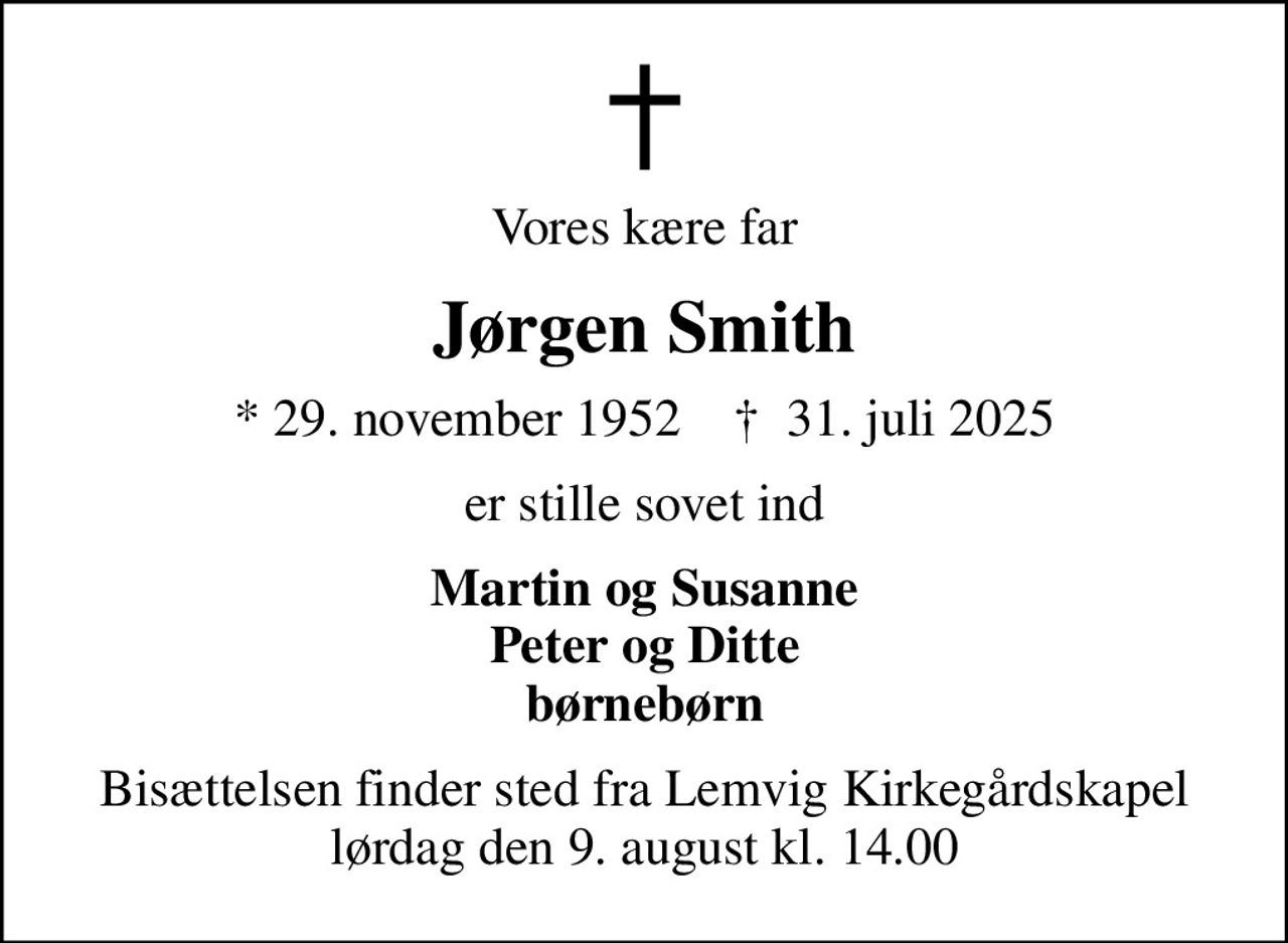 Vores kære far
Jørgen Smith
* 29. november 1952    ✝ 31. juli 2025
er stille sovet ind
Martin og Susanne Peter og Ditte børnebørn
Bisættelsen finder sted fra Lemvig Kirkegårdskapel  lørdag den 9. august kl. 14.00