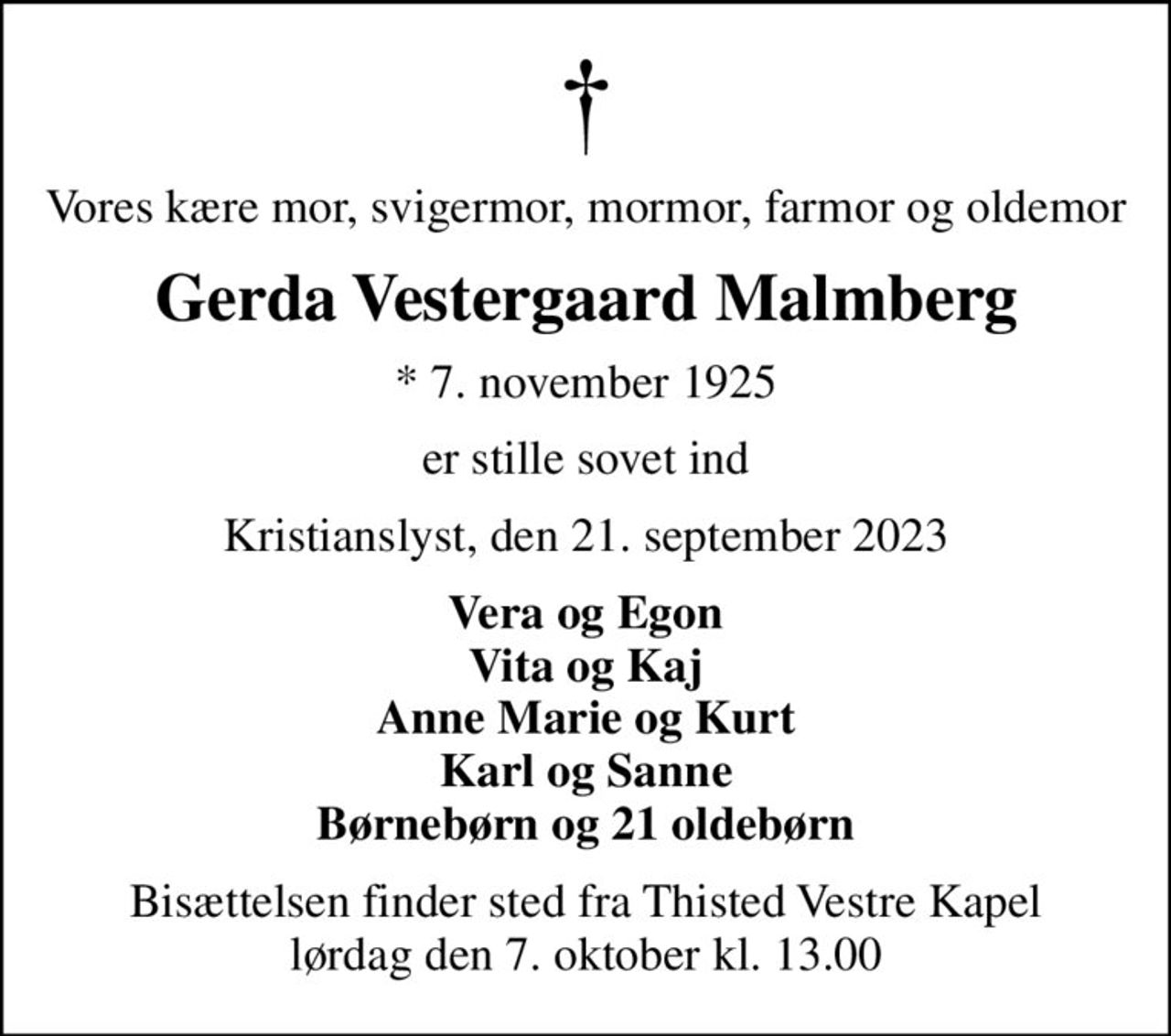 Vores kære mor, svigermor, mormor, farmor og oldemor
Gerda Vestergaard Malmberg
* 7. november 1925
er stille sovet ind
Kristianslyst, den 21. september 2023
Vera og Egon Vita og Kaj Anne Marie og Kurt Karl og Sanne Børnebørn og 21 oldebørn
Bisættelsen finder sted fra Thisted Vestre Kapel  lørdag den 7. oktober kl. 13.00