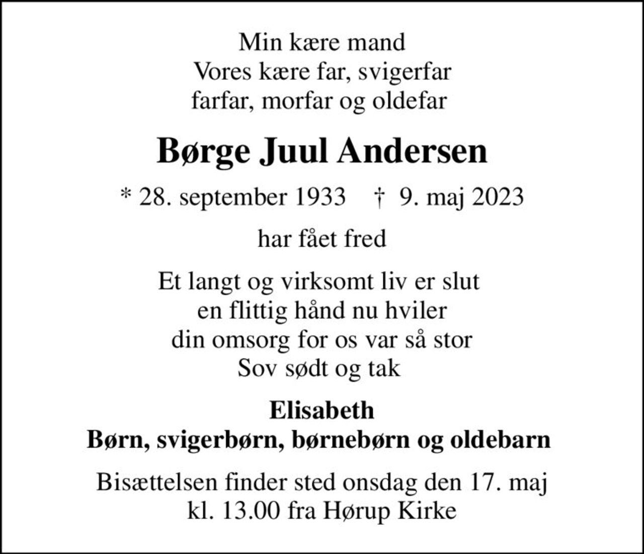 Min kære mand Vores kære far, svigerfar farfar, morfar og oldefar 
Børge Juul Andersen
* 28. september 1933    ✝ 9. maj 2023
har fået fred
Et langt og virksomt liv er slut  en flittig hånd nu hviler din omsorg for os var så stor Sov sødt og tak 
Elisabeth Børn, svigerbørn, børnebørn og oldebarn 
Bisættelsen finder sted onsdag den 17. maj kl. 13.00 fra Hørup Kirke
