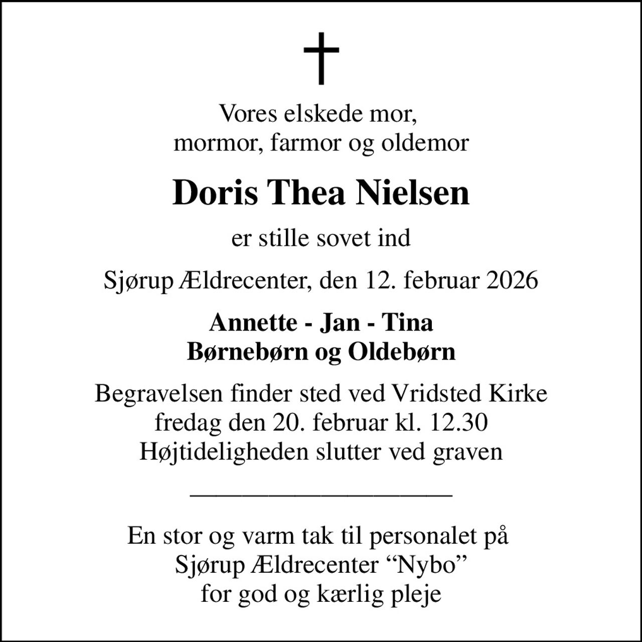 Vores elskede mor,  mormor, farmor og oldemor
Doris Thea Nielsen
er stille sovet ind
Sjørup Ældrecenter, den 12. februar 2026
Annette - Jan - Tina Børnebørn og Oldebørn
Begravelsen finder sted ved Vridsted Kirke  fredag den 20. februar kl. 12.30  Højtideligheden slutter ved graven
En stor og varm tak til personalet på  Sjørup Ældrecenter Nybo for god og kærlig pleje