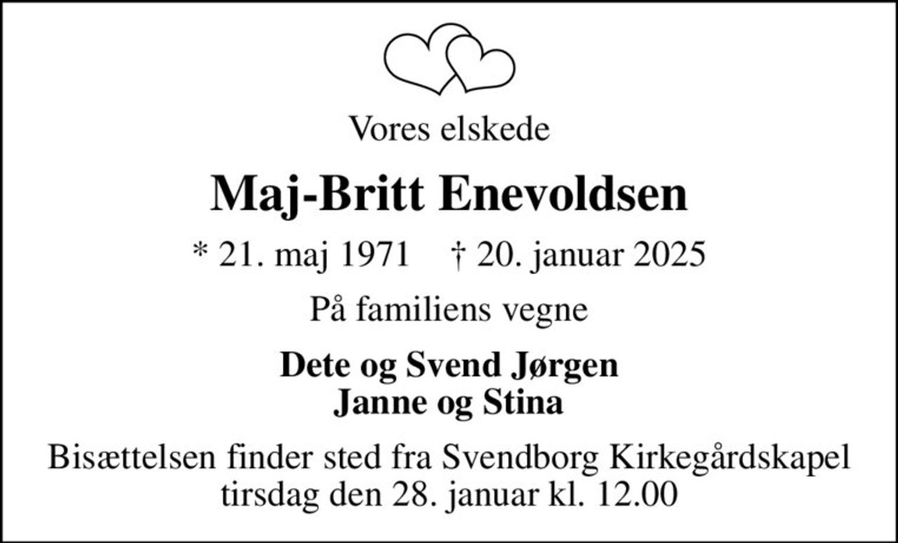 Vores elskede
Maj-Britt Enevoldsen
* 21. maj 1971    ✝ 20. januar 2025
På familiens vegne
Dete og Svend Jørgen Janne og Stina
Bisættelsen finder sted fra Svendborg Kirkegårdskapel  tirsdag den 28. januar kl. 12.00