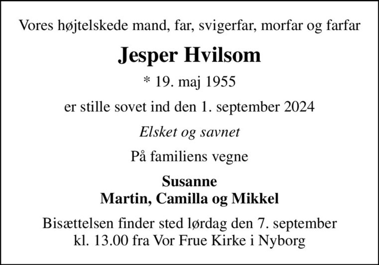 Vores højtelskede mand, far, svigerfar, morfar og farfar
Jesper Hvilsom
* 19. maj 1955
er stille sovet ind den 1. september 2024
Elsket og savnet
På familiens vegne
Susanne Martin, Camilla og Mikkel
Bisættelsen finder sted lørdag den 7. september kl. 13.00 fra Vor Frue Kirke i Nyborg