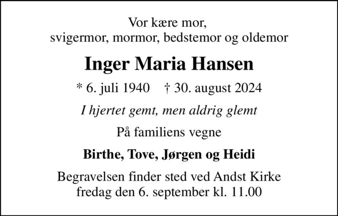 Vor kære mor,  svigermor, mormor, bedstemor og oldemor
Inger Maria Hansen
* 6. juli 1940    ✝ 30. august 2024
I hjertet gemt, men aldrig glemt
På familiens vegne
Birthe, Tove, Jørgen og Heidi
Begravelsen finder sted ved Andst Kirke  fredag den 6. september kl. 11.00