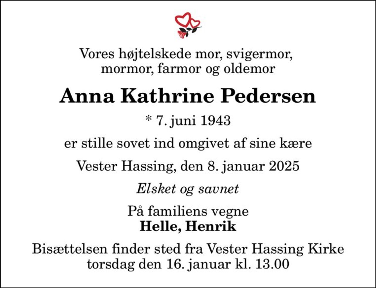 Vores højtelskede mor, svigermor,  mormor, farmor og oldemor
Anna Kathrine Pedersen
* 7. juni 1943
er stille sovet ind omgivet af sine kære
Vester Hassing, den 8. januar 2025
Elsket og savnet
På familiens vegne
Helle, Henrik
Bisættelsen finder sted fra Vester Hassing Kirke  torsdag den 16. januar kl. 13.00