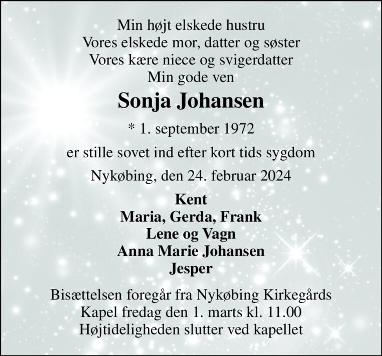 Min højt elskede hustru Vores elskede mor, datter og søster Vores kære niece og svigerdatter Min gode ven 
Sonja Johansen 
* 1. september 1972 
er stille sovet ind efter kort tids sygdom 
Nykøbing, den 24. februar 2024 
Kent Maria, Gerda, Frank Lene og Vagn Anna Marie Johansen Jesper 
Bisættelsen foregår fra Nykøbing Kirkegårds Kapel fredag den 1. marts kl. 11.00 Højtideligheden slutter ved kapellet