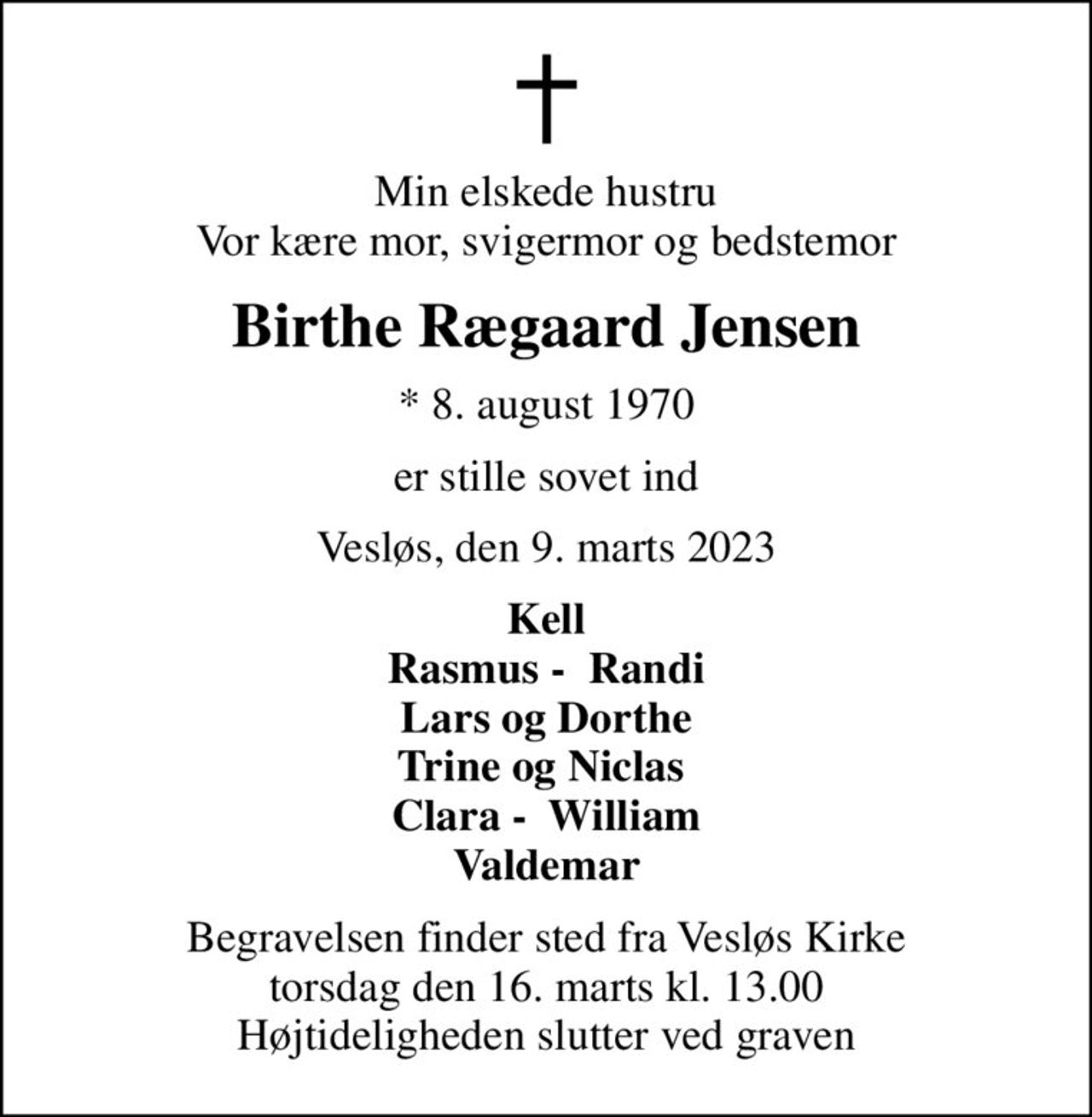 Min elskede hustru Vor kære mor, svigermor og bedstemor
Birthe Rægaard Jensen
* 8. august 1970
er stille sovet ind
Vesløs, den 9. marts 2023
Kell Rasmus -  Randi Lars og Dorthe Trine og Niclas  Clara -  William Valdemar
Begravelsen finder sted fra Vesløs Kirke  torsdag den 16. marts kl. 13.00  Højtideligheden slutter ved graven