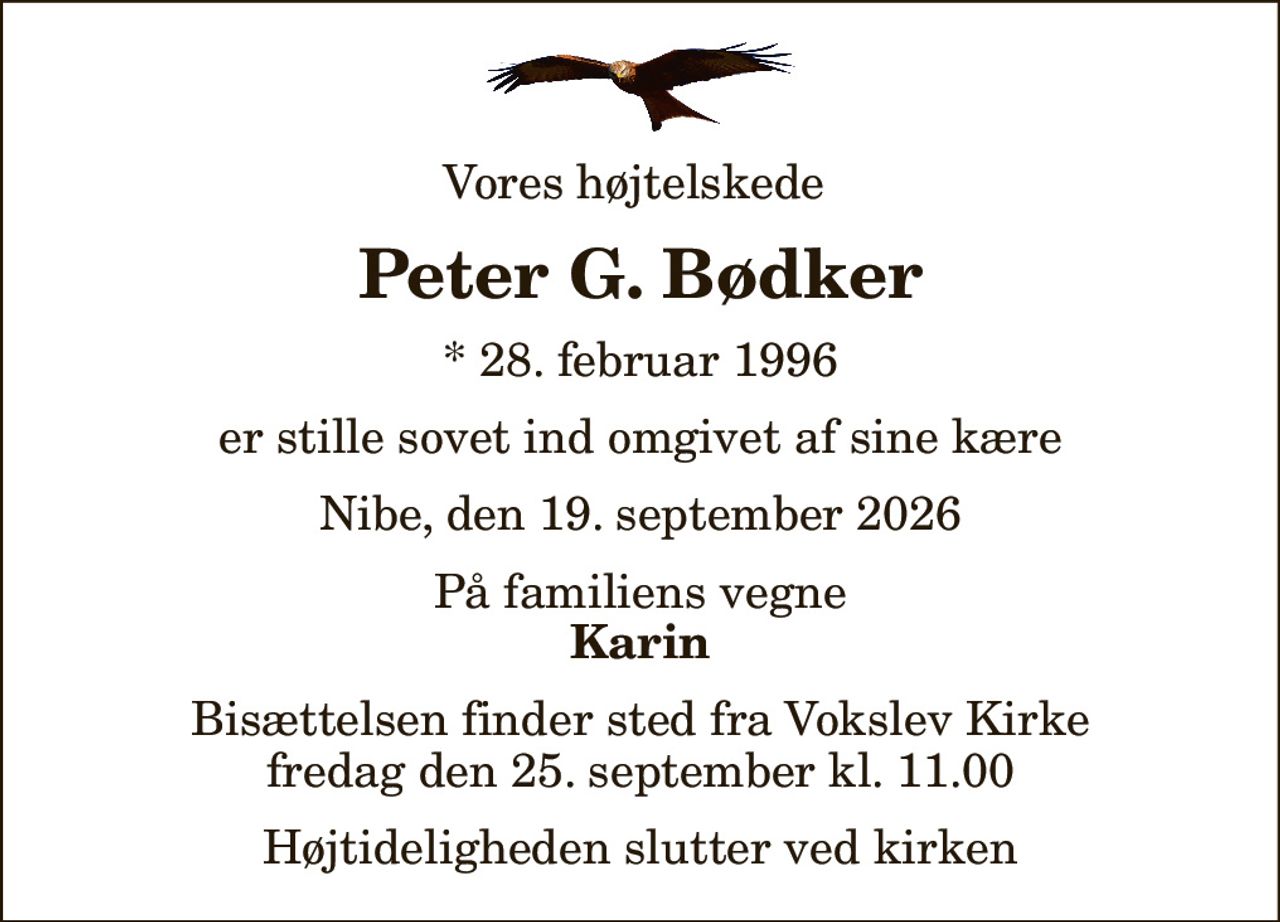 Vores højtelskede 
Peter G. Bødker
* 28. februar 1996
er stille sovet ind omgivet af sine kære
Nibe, den 19. september 2026
På familiens vegne
Karin
Bisættelsen finder sted fra Vokslev Kirke  fredag den 25. september kl. 11.00  Højtideligheden slutter ved kirken