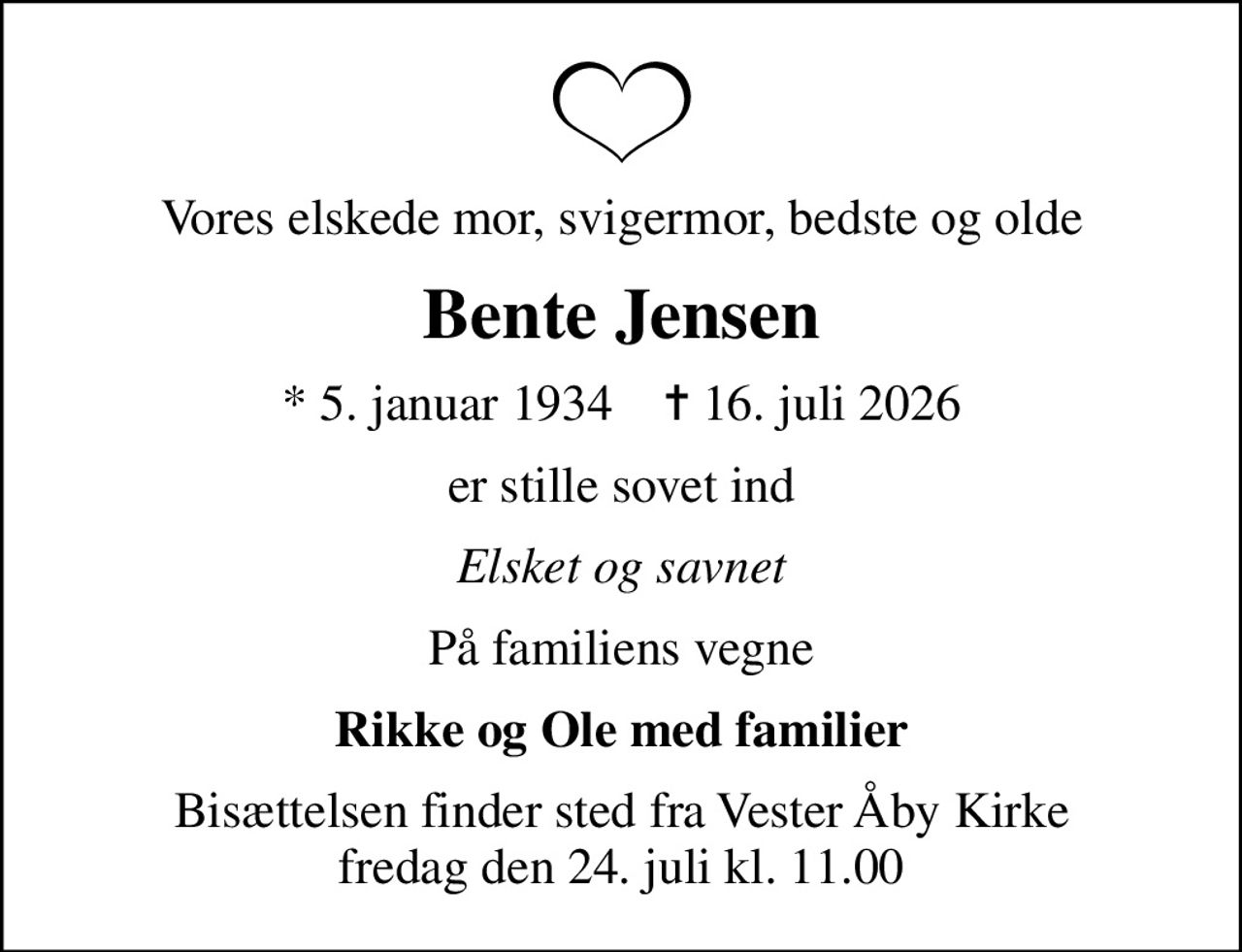 Vores elskede mor, svigermor, bedste og olde
Bente Jensen
* 5. januar 1934    ✝ 16. juli 2026
er stille sovet ind
Elsket og savnet
På familiens vegne
Rikke og Ole med familier
Bisættelsen finder sted fra Vester Åby Kirke  fredag den 24. juli kl. 11.00