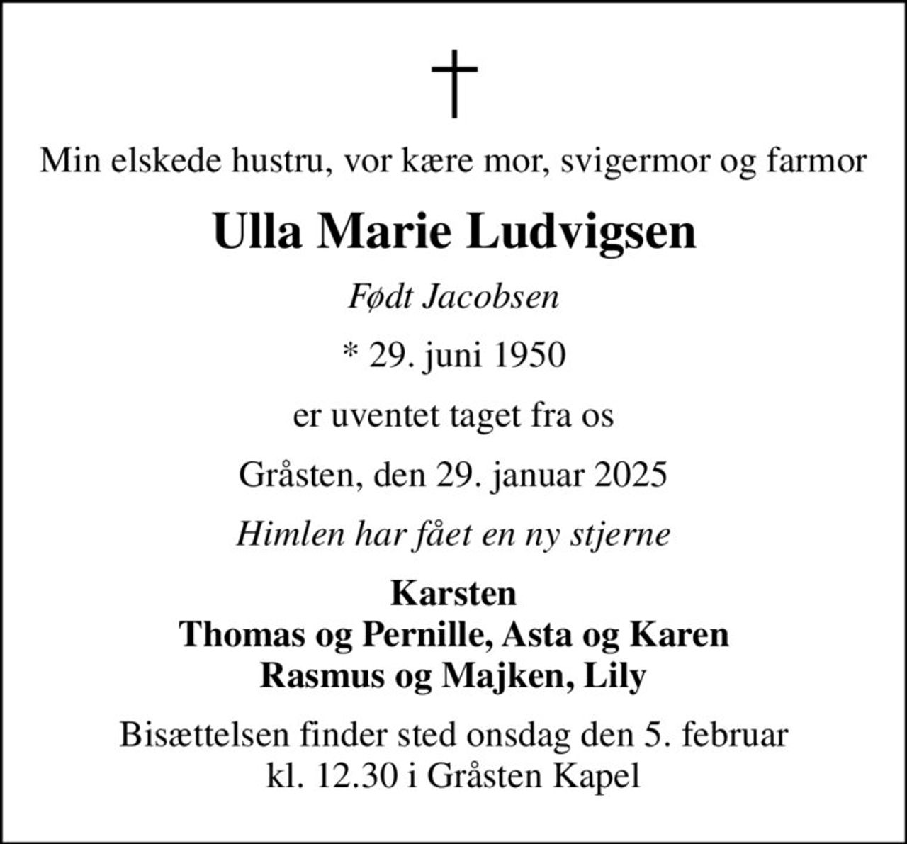 Min elskede hustru, vor kære mor, svigermor og farmor
Ulla Marie Ludvigsen
Født Jacobsen
* 29. juni 1950
er uventet taget fra os
Gråsten, den 29. januar 2025
Himlen har fået en ny stjerne
Karsten Thomas og Pernille, Asta og Karen Rasmus og Majken, Lily
Bisættelsen finder sted onsdag den 5. februar kl. 12.30 i Gråsten Kapel