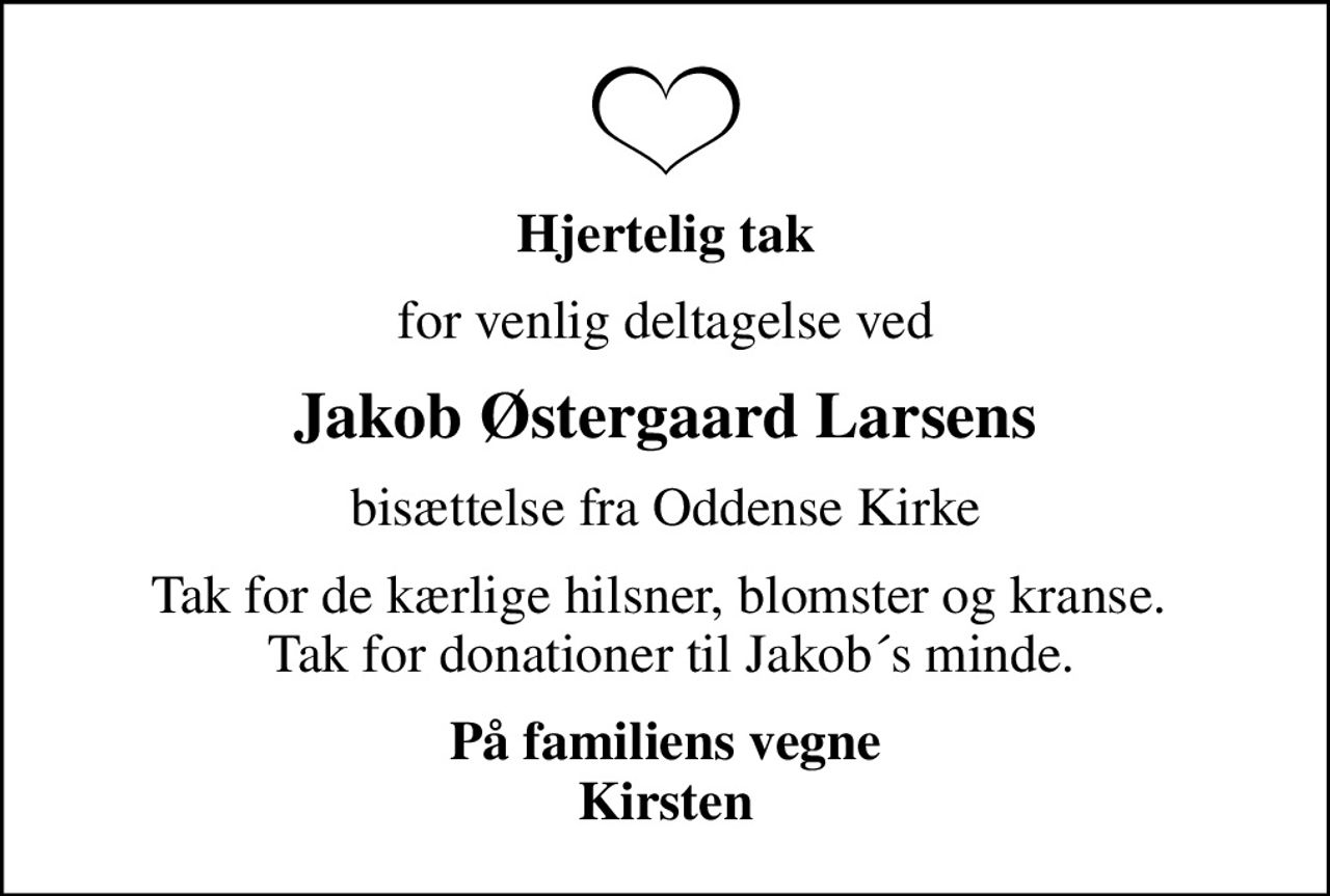 Hjertelig tak
for venlig deltagelse ved
Jakob Østergaard Larsens
bisættelse fra Oddense Kirke
Tak for de kærlige hilsner, blomster og kranse.   Tak for donationer til Jakob´s minde.
På familiens vegne Kirsten
