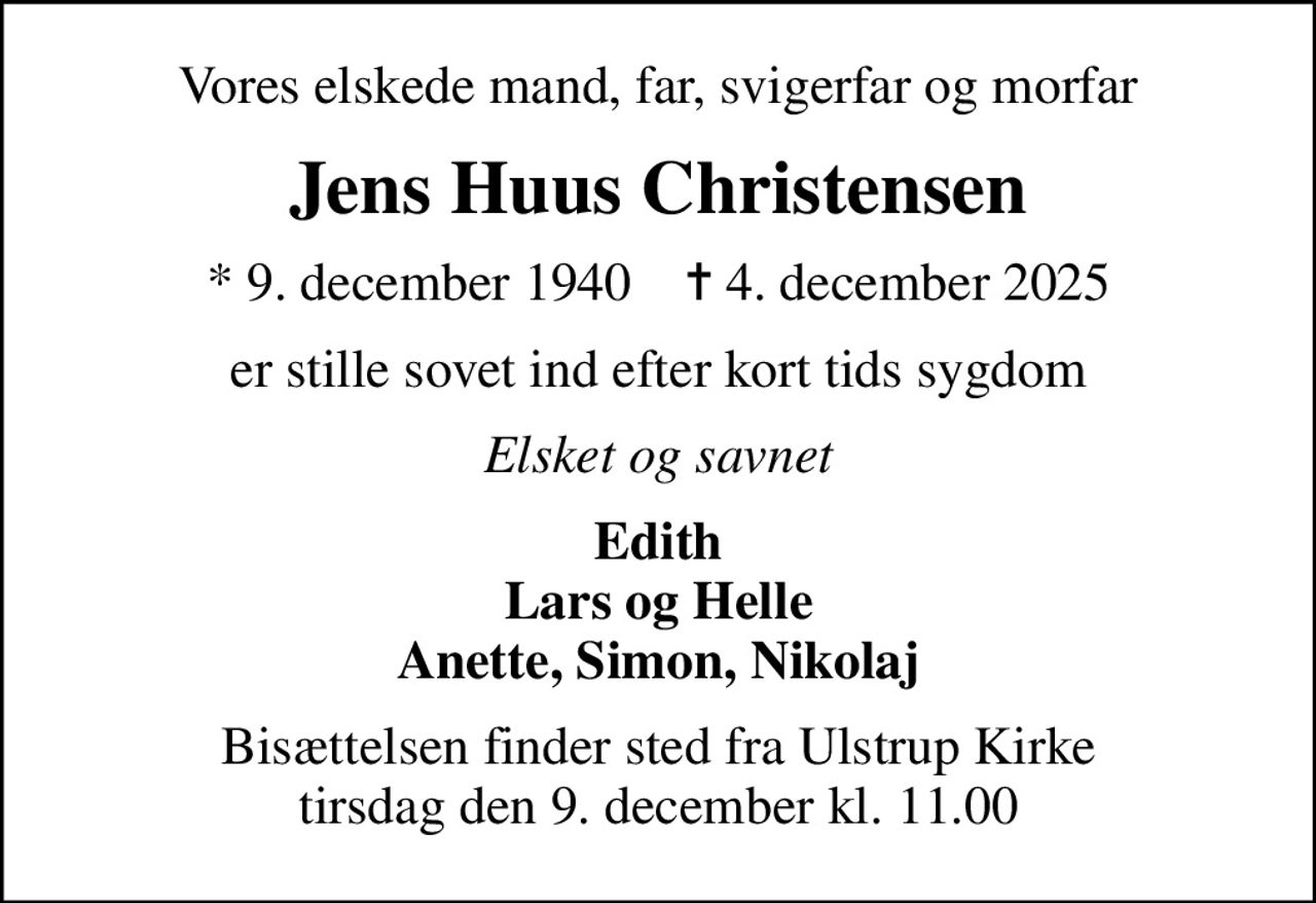Vores elskede mand, far, svigerfar og morfar
Jens Huus Christensen
* 9. december 1940    ✝ 4. december 2025
er stille sovet ind efter kort tids sygdom
Elsket og savnet
Edith Lars og Helle Anette, Simon, Nikolaj
Højtideligheden har fundet sted