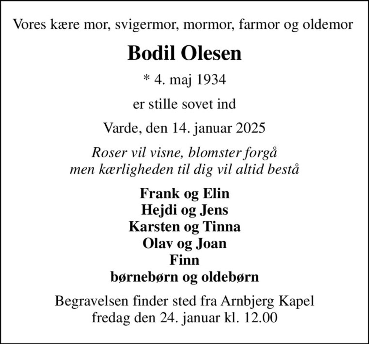 Vores kære mor, svigermor, mormor, farmor og oldemor 
Bodil Olesen
* 4. maj 1934
er stille sovet ind
Varde, den 14. januar 2025
Roser vil visne, blomster forgå men kærligheden til dig vil altid bestå
Frank og Elin Hejdi og Jens Karsten og Tinna Olav og Joan Finn børnebørn og oldebørn
Begravelsen finder sted fra Arnbjerg Kapel  fredag den 24. januar kl. 12.00