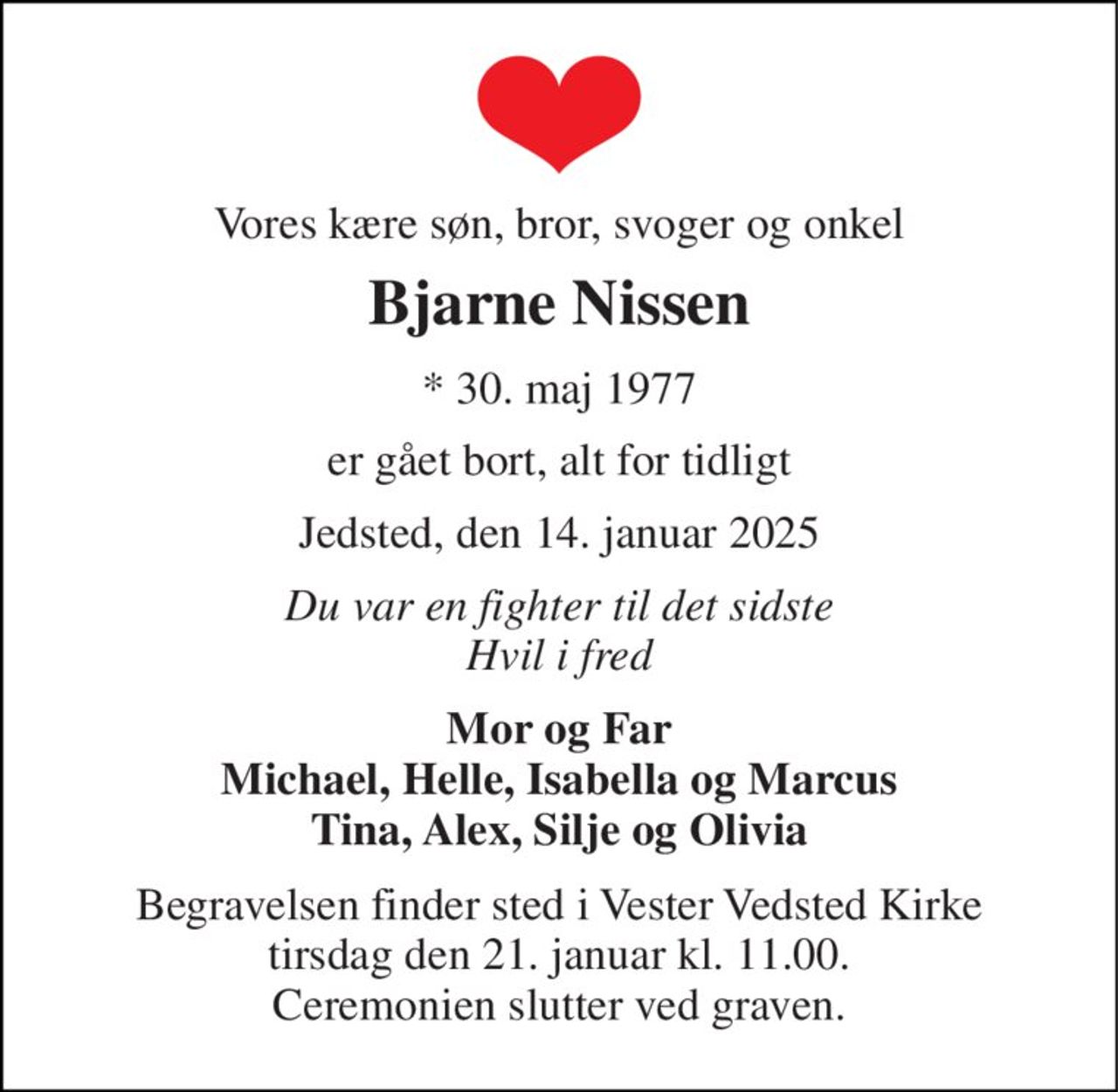 Vores kære søn, bror, svoger og onkel 
Bjarne Nissen 
* 30. maj 1977 
er gået bort, alt for tidligt 
Jedsted, den 14. januar 2025 
Du var en fighter til det sidste Hvil i fred 
Mor og Far Michael, Helle, Isabella og Marcus Tina, Alex, Silje og Olivia 
Begravelsen finder sted i Vester Vedsted Kirke tirsdag den 21. januar kl. 11.00. Ceremonien slutter ved graven.