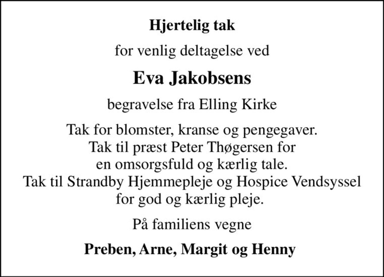 Hjertelig tak
for venlig deltagelse ved
Eva Jakobsens
begravelse fra Elling Kirke
Tak for blomster, kranse og pengegaver. Tak til præst Peter Thøgersen for en omsorgsfuld og kærlig tale. Tak til Strandby Hjemmepleje og Hospice Vendsyssel for god og kærlig pleje. 
På familiens vegne
Preben, Arne, Margit og Henny