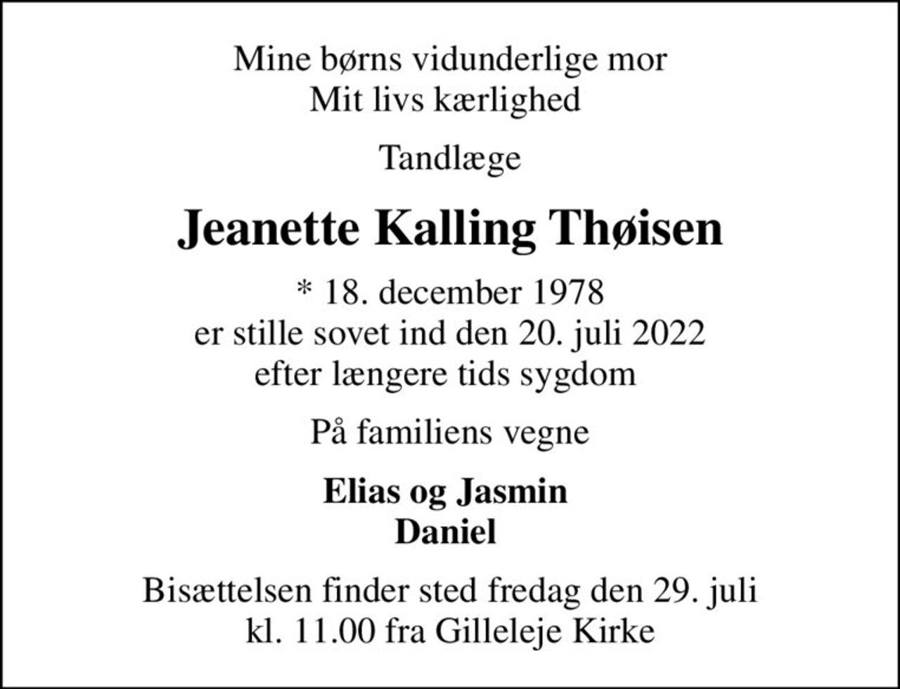 Mine børns vidunderlige mor Mit livs kærlighed 
Tandlæge
Jeanette Kalling Thøisen
* 18. december 1978 er stille sovet ind den 20. juli 2022 efter længere tids sygdom 
På familiens vegne
Elias og Jasmin  Daniel 
Bisættelsen finder sted fredag den 29. juli kl. 11.00 fra Gilleleje Kirke