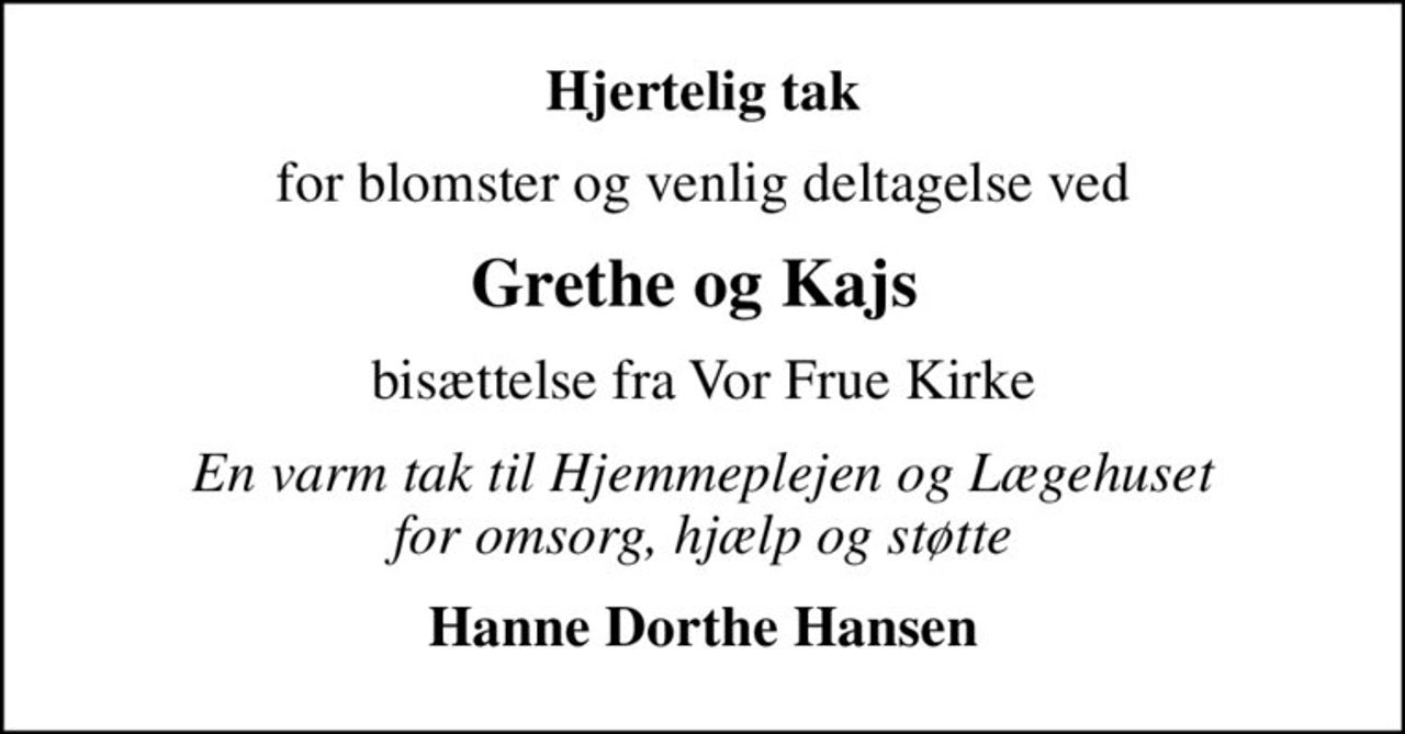 Hjertelig tak
for blomster og venlig deltagelse ved
Grethe og Kajs 
bisættelse fra Vor Frue Kirke
En varm tak til Hjemmeplejen og Lægehuset for omsorg, hjælp og støtte
Hanne Dorthe Hansen