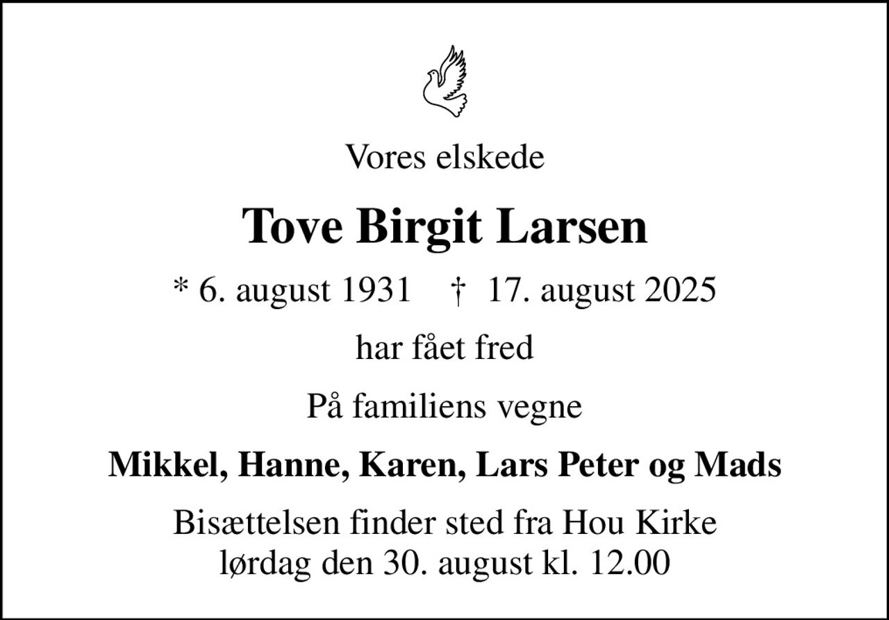 Vores elskede
Tove Birgit Larsen
* 6. august 1931    ✝ 17. august 2025
har fået fred
På familiens vegne
Mikkel, Hanne, Karen, Lars Peter og Mads
Bisættelsen finder sted fra Hou Kirke  lørdag den 30. august kl. 12.00