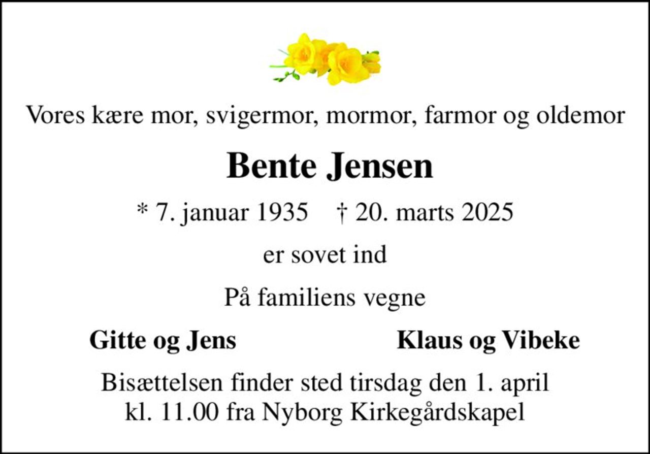 Vores kære mor, svigermor, mormor, farmor og oldemor
 Bente Jensen
* 7. januar 1935    ✝ 20. marts 2025
er sovet ind
På familiens vegne
Gitte og Jens
Klaus og Vibeke
Bisættelsen finder sted tirsdag den 1. april kl. 11.00 fra Nyborg Kirkegårdskapel