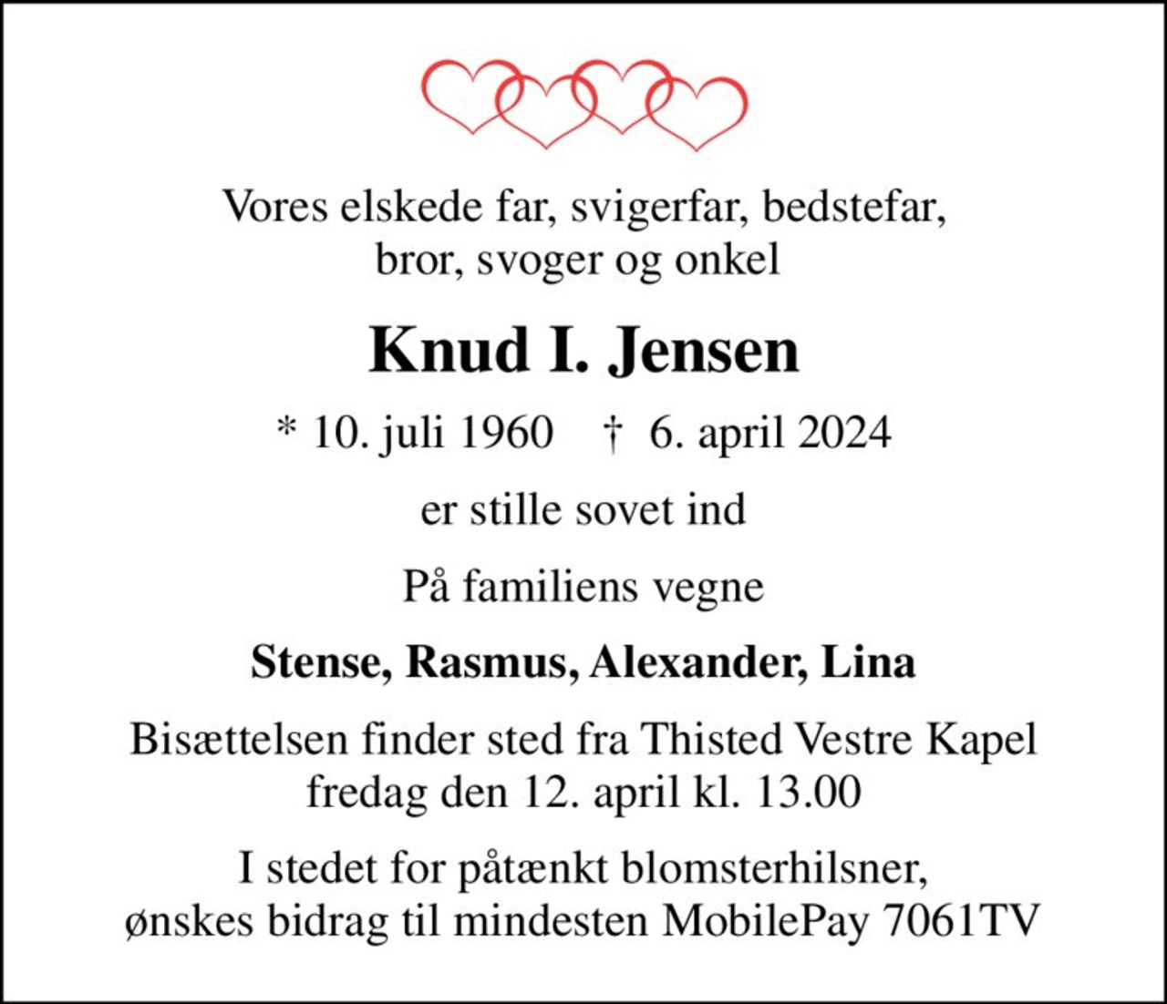 Vores elskede far, svigerfar, bedstefar, bror, svoger og onkel 
Knud I. Jensen
* 10. juli 1960    ✝ 6. april 2024
er stille sovet ind
På familiens vegne
Stense, Rasmus, Alexander, Lina
Bisættelsen finder sted fra Thisted Vestre Kapel  fredag den 12. april kl. 13.00 
I stedet for påtænkt blomsterhilsner, ønskes bidrag til mindesten MobilePay 7061TV
