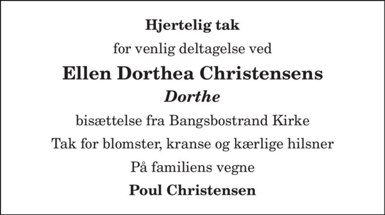 Hjertelig tak 
for venlig deltagelse ved 
Ellen Dorthea Christensens 
Dorthe 
bisættelse fra Bangsbostrand Kirke 
Tak for blomster, kranse og kærlige hilsner 
På familiens vegne 
Poul Christensen