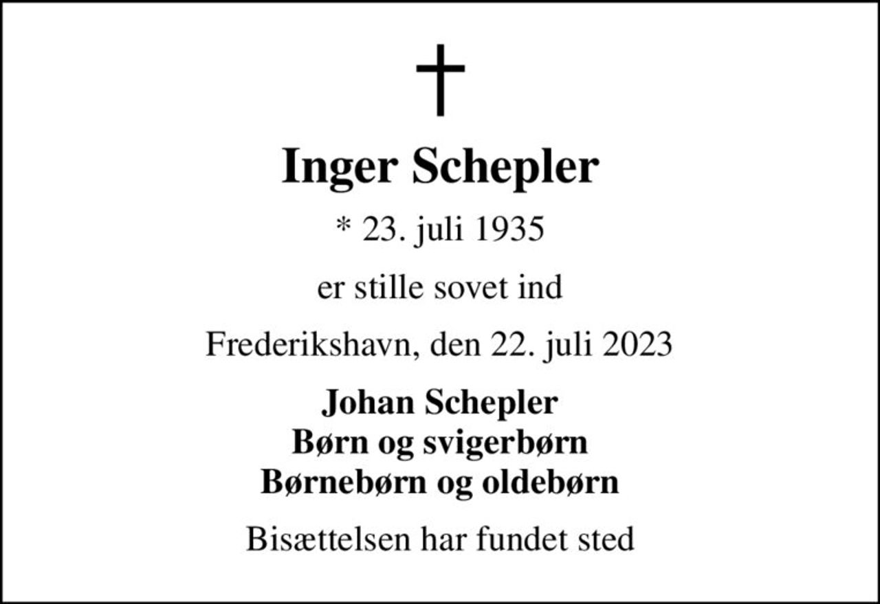 Inger Schepler
* 23. juli 1935
er stille sovet ind
Frederikshavn, den 22. juli 2023
Johan Schepler Børn og svigerbørn Børnebørn og oldebørn
Bisættelsen har fundet sted