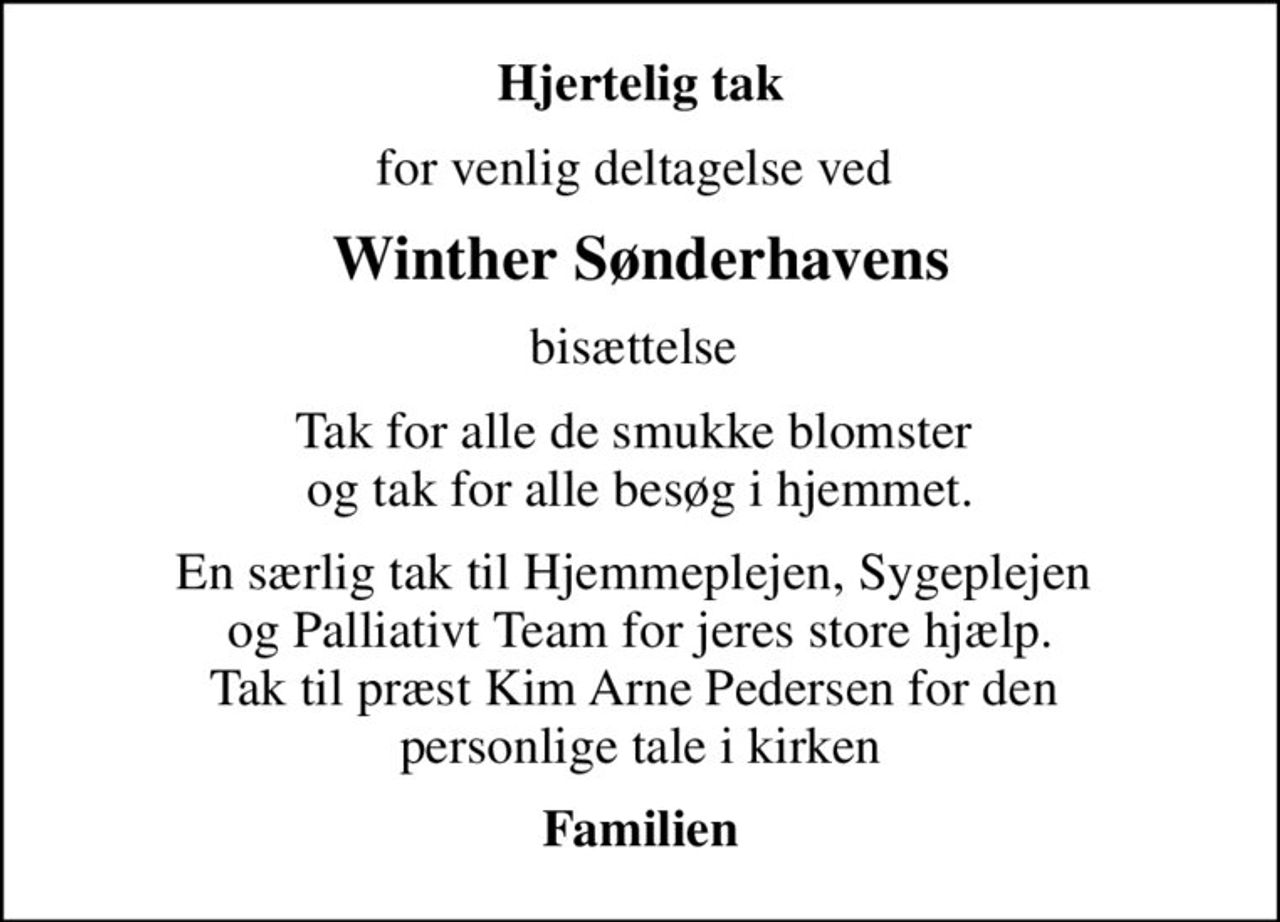 Hjertelig tak
for venlig deltagelse ved 
Winther Sønderhavens
bisættelse 
Tak for alle de smukke blomster  og tak for alle besøg i hjemmet.
En særlig tak til Hjemmeplejen, Sygeplejen  og Palliativt Team for jeres store hjælp. Tak til præst Kim Arne Pedersen for den  personlige tale i kirken
Familien
